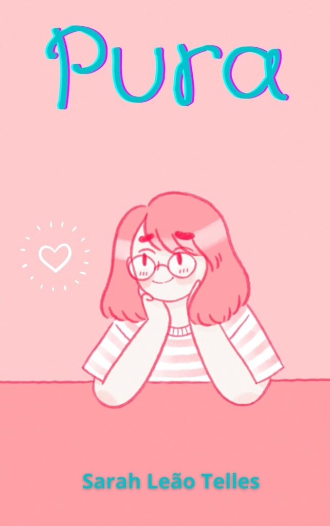 Capa do livro ‘Pura’, de Sarah Leão Telles. A imagem tem um fundo rosa claro com um desenho em estilo cartoon de uma garota de cabelos médios e lisos, usando óculos redondos e camiseta listrada. Ela está com as mãos apoiadas no rosto, sorrindo levemente, com bochechas coradas. À esquerda da personagem, há um pequeno coração branco com traços irradiando ao redor. O título ‘Pura’ está centralizado no topo em letras grandes e coloridas, com efeito tridimensional em azul e rosa. O nome da autora aparece na parte inferior em azul claro.